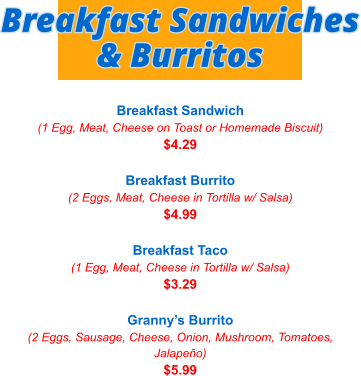Breakfast Sandwich (1 Egg, Meat, Cheese on Toast or Homemade Biscuit) $4.29  Breakfast Burrito (2 Eggs, Meat, Cheese in Tortilla w/ Salsa) $4.99  Breakfast Taco (1 Egg, Meat, Cheese in Tortilla w/ Salsa) $3.29  Granny’s Burrito (2 Eggs, Sausage, Cheese, Onion, Mushroom, Tomatoes, Jalapeño) $5.99 Breakfast Sandwiches & Burritos