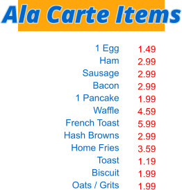 1 Egg Ham Sausage Bacon 1 Pancake Waffle French Toast Hash Browns Home Fries Toast Biscuit Oats / Grits  1.49 2.99 2.99 2.99 1.99 4.59 5.99 2.99 3.59 1.19 1.99 1.99 Ala Carte Items