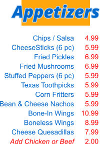 Chips / Salsa CheeseSticks (6 pc) Fried Pickles Fried Mushrooms Stuffed Peppers (6 pc) Texas Toothpicks Corn Fritters Bean & Cheese Nachos Bone-In Wings Boneless Wings Cheese Quesadillas Add Chicken or Beef  4.99 5.99 6.99 6.99 5.99 5.99 5.99 5.99 10.99 8.99 7.99 2.00 Appetizers