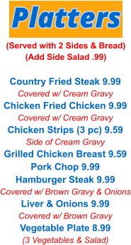 Country Fried Steak 9.99 Covered w/ Cream Gravy Chicken Fried Chicken 9.99 Covered w/ Cream Gravy Chicken Strips (3 pc) 9.59 Side of Cream Gravy Grilled Chicken Breast 9.59 Pork Chop 9.99 Hamburger Steak 9.99 Covered w/ Brown Gravy & Onions Liver & Onions 9.99 Covered w/ Brown Gravy Vegetable Plate 8.99 (3 Vegetables & Salad) Platters (Served with 2 Sides & Bread) (Add Side Salad .99)
