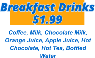 Breakfast Drinks $1.99 Coffee, Milk, Chocolate Milk, Orange Juice, Apple Juice, Hot Chocolate, Hot Tea, Bottled Water