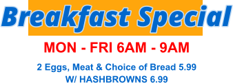 Breakfast Special MON - FRI 6AM - 9AM 2 Eggs, Meat & Choice of Bread 5.99 W/ HASHBROWNS 6.99