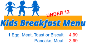 1 Egg, Meat, Toast or Biscuit Pancake, Meat   4.99 3.99 Kids Breakfast Menu UNDER 12