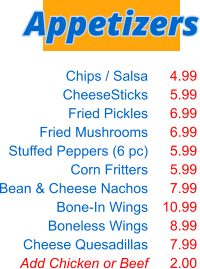 Chips / Salsa CheeseSticks Fried Pickles Fried Mushrooms Stuffed Peppers (6 pc) Corn Fritters Bean & Cheese Nachos Bone-In Wings Boneless Wings Cheese Quesadillas Add Chicken or Beef  4.99 5.99 6.99 6.99 5.99 5.99 7.99 10.99 8.99 7.99 2.00 Appetizers