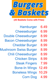 Hamburger Cheeseburger Double Cheeseburger Bacon Cheeseburger Cheddar Burger Mushroom Swiss Burger Chili Cheeseburger Chicken Strips Steak Fingers Bone-In Wings Boneless Wings Corn Dog  6.49 6.99 8.99 8.99 8.99 8.99 8.99 8.99 7.99 12.49 10.29 4.99 Burgers & Baskets (All Baskets Come with Fries)