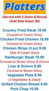 Country Fried Steak 10.99 Covered w/ Cream Gravy Chicken Fried Chicken 10.99 Covered w/ Cream Gravy Chicken Strips (3 pc) 9.99 Side of Cream Gravy Hamburger Steak 10.99 Covered w/ Brown Gravy & Onions Liver & Onions 9.99 Covered w/ Brown Gravy Vegetable Plate 8.99 (3 Vegetables & Salad) Grilled Chicken Breast 9.99 Pork Chop 10.99 Platters (Served with 2 Sides & Bread) (Add Side Salad .99)