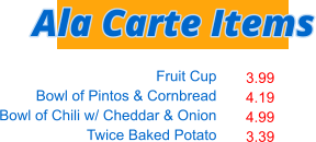 Fruit Cup Bowl of Pintos & Cornbread Bowl of Chili w/ Cheddar & Onion Twice Baked Potato   3.99 4.19 4.99 3.39 Ala Carte Items