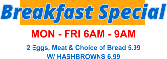 Breakfast Special MON - FRI 6AM - 9AM 2 Eggs, Meat & Choice of Bread 5.99 W/ HASHBROWNS 6.99