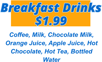 Breakfast Drinks $1.99 Coffee, Milk, Chocolate Milk, Orange Juice, Apple Juice, Hot Chocolate, Hot Tea, Bottled Water
