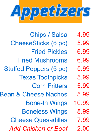Chips / Salsa CheeseSticks (6 pc) Fried Pickles Fried Mushrooms Stuffed Peppers (6 pc) Texas Toothpicks Corn Fritters Bean & Cheese Nachos Bone-In Wings Boneless Wings Cheese Quesadillas Add Chicken or Beef  4.99 5.99 6.99 6.99 5.99 5.99 5.99 5.99 10.99 8.99 7.99 2.00 Appetizers