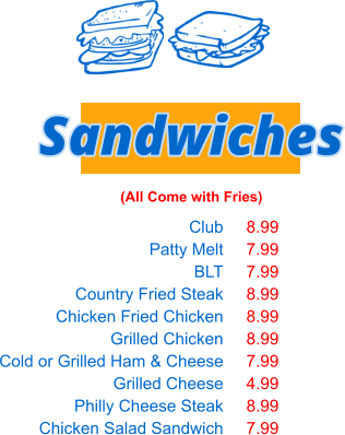 Club Patty Melt BLT Country Fried Steak Chicken Fried Chicken Grilled Chicken Cold or Grilled Ham & Cheese Grilled Cheese Philly Cheese Steak Chicken Salad Sandwich Sandwiches (All Come with Fries) 8.99 7.99 7.99 8.99 8.99 8.99 7.99 4.99 8.99 7.99