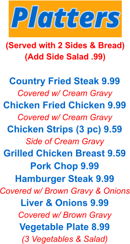 Country Fried Steak 9.99 Covered w/ Cream Gravy Chicken Fried Chicken 9.99 Covered w/ Cream Gravy Chicken Strips (3 pc) 9.59 Side of Cream Gravy Grilled Chicken Breast 9.59 Pork Chop 9.99 Hamburger Steak 9.99 Covered w/ Brown Gravy & Onions Liver & Onions 9.99 Covered w/ Brown Gravy Vegetable Plate 8.99 (3 Vegetables & Salad) Platters (Served with 2 Sides & Bread) (Add Side Salad .99)