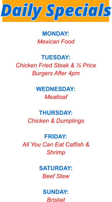 MONDAY: Mexican Food  TUESDAY: Chicken Fried Steak & ½ Price Burgers After 4pm  WEDNESDAY: Meatloaf  THURSDAY: Chicken & Dumplings  FRIDAY: All You Can Eat Catfish & Shrimp  SATURDAY: Beef Stew  SUNDAY: Brisket   Daily Specials