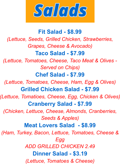 Fit Salad - $8.99 (Lettuce, Seeds, Grilled Chicken, Strawberries, Grapes, Cheese & Avocado) Taco Salad - $7.99 (Lettuce, Tomatoes, Cheese, Taco Meat & Olives - Served on Chips) Chef Salad - $7.99 (Lettuce, Tomatoes, Cheese, Ham, Egg & Olives) Grilled Chicken Salad - $7.99 (Lettuce, Tomatioes, Cheese, Egg, Chicken & Olives) Cranberry Salad - $7.99 (Chicken, Lettuce, Cheese, Almonds, Cranberries, Seeds & Apples) Meat Lovers Salad  - $8.99 (Ham, Turkey, Bacon, Lettuce, Tomatoes, Cheese & Egg ADD GRILLED CHICKEN 2.49 Dinner Salad - $3.19 (Lettuce, Tomatoes & Cheese) Salads