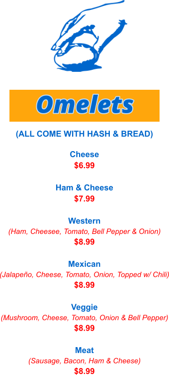 Cheese $6.99  Ham & Cheese $7.99  Western (Ham, Cheesee, Tomato, Bell Pepper & Onion) $8.99  Mexican (Jalapeño, Cheese, Tomato, Onion, Topped w/ Chili) $8.99  Veggie (Mushroom, Cheese, Tomato, Onion & Bell Pepper) $8.99  Meat (Sausage, Bacon, Ham & Cheese) $8.99 Omelets (ALL COME WITH HASH & BREAD)