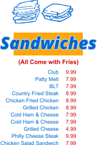 Club Patty Melt BLT Country Fried Steak Chicken Fried Chicken Grilled Chicken Cold Ham & Cheese Cold Ham & Cheese Grilled Cheese Philly Cheese Steak Chicken Salad Sandwich Sandwiches (All Come with Fries) 9.99 7.99 7.99 8.99 8.99 8.99 7.99 7.99 4.99 9.99 7.99