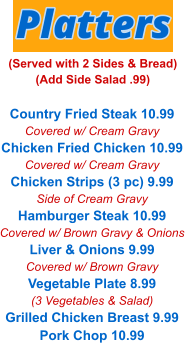 Country Fried Steak 10.99 Covered w/ Cream Gravy Chicken Fried Chicken 10.99 Covered w/ Cream Gravy Chicken Strips (3 pc) 9.99 Side of Cream Gravy Hamburger Steak 10.99 Covered w/ Brown Gravy & Onions Liver & Onions 9.99 Covered w/ Brown Gravy Vegetable Plate 8.99 (3 Vegetables & Salad) Grilled Chicken Breast 9.99 Pork Chop 10.99 Platters (Served with 2 Sides & Bread) (Add Side Salad .99)