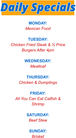 MONDAY: Mexican Food  TUESDAY: Chicken Fried Steak & ½ Price Burgers After 4pm  WEDNESDAY: Meatloaf  THURSDAY: Chicken & Dumplings  FRIDAY: All You Can Eat Catfish & Shrimp  SATURDAY: Beef Stew  SUNDAY: Brisket   Daily Specials