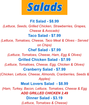 Fit Salad - $8.99 (Lettuce, Seeds, Grilled Chicken, Strawberries, Grapes, Cheese & Avocado) Taco Salad - $7.99 (Lettuce, Tomatoes, Cheese, Taco Meat & Olives - Served on Chips) Chef Salad - $7.99 (Lettuce, Tomatoes, Cheese, Ham, Egg & Olives) Grilled Chicken Salad - $7.99 (Lettuce, Tomatioes, Cheese, Egg, Chicken & Olives) Cranberry Salad - $7.99 (Chicken, Lettuce, Cheese, Almonds, Cranberries, Seeds & Apples) Meat Lovers Salad  - $8.99 (Ham, Turkey, Bacon, Lettuce, Tomatoes, Cheese & Egg ADD GRILLED CHICKEN 2.49 Dinner Salad - $3.19 (Lettuce, Tomatoes & Cheese) Salads