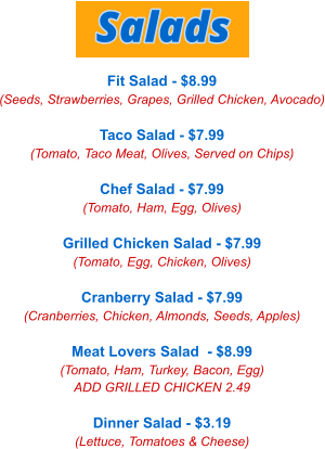 Fit Salad - $8.99 (Seeds, Strawberries, Grapes, Grilled Chicken, Avocado)  Taco Salad - $7.99 (Tomato, Taco Meat, Olives, Served on Chips)  Chef Salad - $7.99 (Tomato, Ham, Egg, Olives)  Grilled Chicken Salad - $7.99 (Tomato, Egg, Chicken, Olives)  Cranberry Salad - $7.99 (Cranberries, Chicken, Almonds, Seeds, Apples)  Meat Lovers Salad  - $8.99 (Tomato, Ham, Turkey, Bacon, Egg) ADD GRILLED CHICKEN 2.49  Dinner Salad - $3.19 (Lettuce, Tomatoes & Cheese) Salads