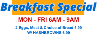 Breakfast Special MON - FRI 6AM - 9AM 2 Eggs, Meat & Choice of Bread 5.99 W/ HASHBROWNS 6.99