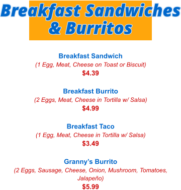 Breakfast Sandwich (1 Egg, Meat, Cheese on Toast or Biscuit) $4.39  Breakfast Burrito (2 Eggs, Meat, Cheese in Tortilla w/ Salsa) $4.99  Breakfast Taco (1 Egg, Meat, Cheese in Tortilla w/ Salsa) $3.49  Granny’s Burrito (2 Eggs, Sausage, Cheese, Onion, Mushroom, Tomatoes, Jalapeño) $5.99 Breakfast Sandwiches & Burritos