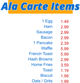 1 Egg Ham Sausage Bacon 1 Pancake Waffle French Toast Hash Browns Home Fries Toast Biscuit Oats / Grits  1.49 2.99 2.99 2.99 2.39 5.99 5.99 2.99 3.59 1.19 1.99 1.99 Ala Carte Items