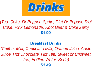 (Tea, Coke, Dr Pepper, Sprite, Diet Dr Pepper, Diet Coke, Pink Lemonade, Root Beer & Coke Zero) $1.99  Breakfast Drinks (Coffee, Milk, Chocolate Milk, Orange Juice, Apple Juice, Hot Chocolate, Hot Tea, Sweet or Unsweet Tea, Bottled Water, Soda) $2.49 Drinks