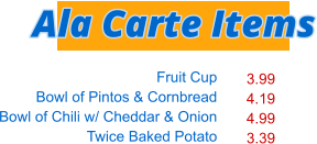 Fruit Cup Bowl of Pintos & Cornbread Bowl of Chili w/ Cheddar & Onion Twice Baked Potato   3.99 4.19 4.99 3.39 Ala Carte Items