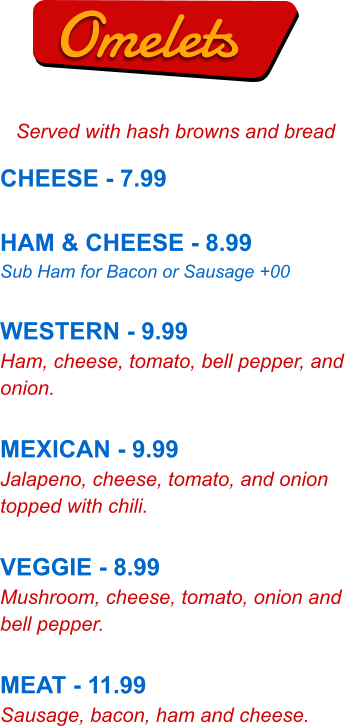 Omelets Served with hash browns and bread CHEESE - 7.99  HAM & CHEESE - 8.99 Sub Ham for Bacon or Sausage +00  WESTERN - 9.99 Ham, cheese, tomato, bell pepper, and onion.  MEXICAN - 9.99 Jalapeno, cheese, tomato, and onion topped with chili.  VEGGIE - 8.99 Mushroom, cheese, tomato, onion and bell pepper.  MEAT - 11.99 Sausage, bacon, ham and cheese.