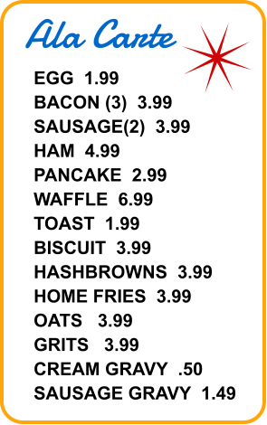 Ala Carte EGG  1.99 BACON (3)  3.99 SAUSAGE(2)  3.99 HAM  4.99 PANCAKE  2.99 WAFFLE  6.99 TOAST  1.99 BISCUIT  3.99 HASHBROWNS  3.99 HOME FRIES  3.99 OATS   3.99 GRITS   3.99 CREAM GRAVY  .50 SAUSAGE GRAVY  1.49