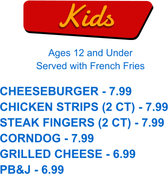Kids Ages 12 and Under Served with French Fries CHEESEBURGER - 7.99 CHICKEN STRIPS (2 CT) - 7.99 STEAK FINGERS (2 CT) - 7.99 CORNDOG - 7.99 GRILLED CHEESE - 6.99 PB&J - 6.99