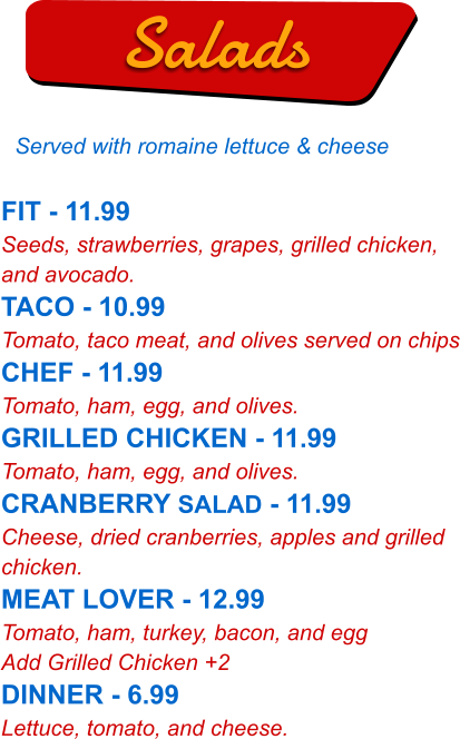 FIT - 11.99 Seeds, strawberries, grapes, grilled chicken, and avocado. TACO - 10.99 Tomato, taco meat, and olives served on chips CHEF - 11.99 Tomato, ham, egg, and olives. GRILLED CHICKEN - 11.99 Tomato, ham, egg, and olives. CRANBERRY SALAD - 11.99 Cheese, dried cranberries, apples and grilled chicken. MEAT LOVER - 12.99 Tomato, ham, turkey, bacon, and egg Add Grilled Chicken +2 DINNER - 6.99 Lettuce, tomato, and cheese.   Salads Served with romaine lettuce & cheese
