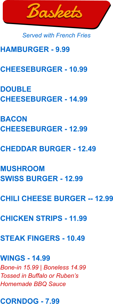 HAMBURGER - 9.99  CHEESEBURGER - 10.99  DOUBLE CHEESEBURGER - 14.99  BACON CHEESEBURGER - 12.99  CHEDDAR BURGER - 12.49  MUSHROOM SWISS BURGER - 12.99  CHILI CHEESE BURGER -- 12.99  CHICKEN STRIPS - 11.99  STEAK FINGERS - 10.49  WINGS - 14.99 Bone-in 15.99 | Boneless 14.99 Tossed in Buffalo or Ruben’s Homemade BBQ Sauce  CORNDOG - 7.99  Baskets Served with French Fries