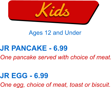 JR PANCAKE - 6.99 One pancake served with choice of meat.  JR EGG - 6.99 One egg, choice of meat, toast or biscuit. Kids Ages 12 and Under