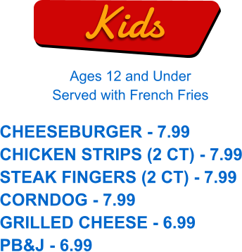 Kids Ages 12 and Under Served with French Fries CHEESEBURGER - 7.99 CHICKEN STRIPS (2 CT) - 7.99 STEAK FINGERS (2 CT) - 7.99 CORNDOG - 7.99 GRILLED CHEESE - 6.99 PB&J - 6.99
