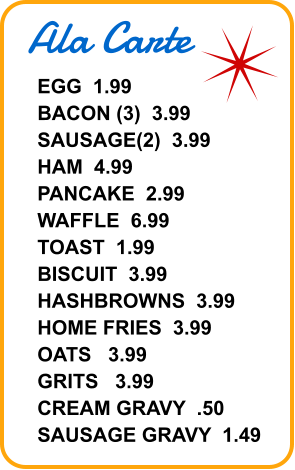 Ala Carte EGG  1.99 BACON (3)  3.99 SAUSAGE(2)  3.99 HAM  4.99 PANCAKE  2.99 WAFFLE  6.99 TOAST  1.99 BISCUIT  3.99 HASHBROWNS  3.99 HOME FRIES  3.99 OATS   3.99 GRITS   3.99 CREAM GRAVY  .50 SAUSAGE GRAVY  1.49