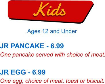 JR PANCAKE - 6.99 One pancake served with choice of meat.  JR EGG - 6.99 One egg, choice of meat, toast or biscuit. Kids Ages 12 and Under