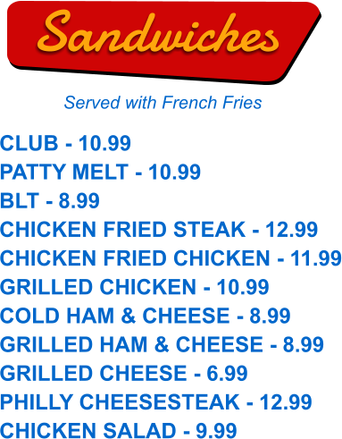 CLUB - 10.99 PATTY MELT - 10.99 BLT - 8.99 CHICKEN FRIED STEAK - 12.99 CHICKEN FRIED CHICKEN - 11.99 GRILLED CHICKEN - 10.99 COLD HAM & CHEESE - 8.99 GRILLED HAM & CHEESE - 8.99 GRILLED CHEESE - 6.99 PHILLY CHEESESTEAK - 12.99 CHICKEN SALAD - 9.99  Sandwiches Served with French Fries