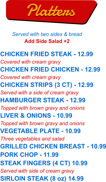 CHICKEN FRIED STEAK - 12.99 Covered with cream gravy CHICKEN FRIED CHICKEN - 12.99 Covered with cream gravy CHICKEN STRIPS (3 CT) - 12.99 Served with a side of cream gravy HAMBURGER STEAK - 12.99 Topped with brown gravy and onions LIVER & ONIONS - 10.99 Topped with brown gravy and onions VEGETABLE PLATE - 10.99 Three vegetables and salad GRILLED CHICKEN BREAST - 10.99 PORK CHOP - 11.99 STEAK FINGERS (4 CT) 10.99 Served with side of cream gravy SIRLOIN STEAK (8 oz) 14.99   Platters Served with two sides & bread Add Side Salad +2