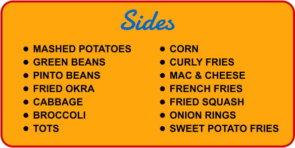 Sides •	MASHED POTATOES •	GREEN BEANS •	PINTO BEANS •	FRIED OKRA •	CABBAGE •	BROCCOLI •	TOTS •	CORN •	CURLY FRIES •	MAC & CHEESE •	FRENCH FRIES •	FRIED SQUASH •	ONION RINGS •	SWEET POTATO FRIES