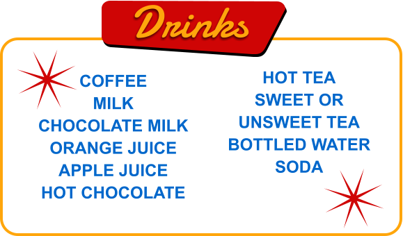 Drinks COFFEE MILK CHOCOLATE MILK ORANGE JUICE APPLE JUICE HOT CHOCOLATE HOT TEA SWEET OR UNSWEET TEA BOTTLED WATER SODA