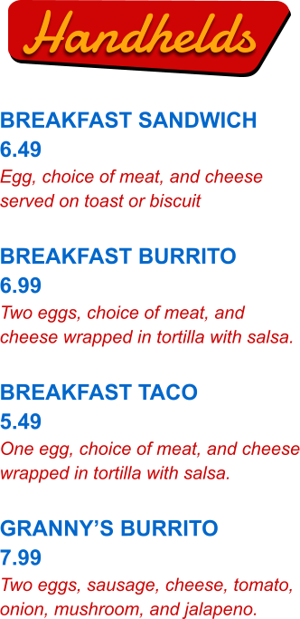 Handhelds BREAKFAST SANDWICH 6.49 Egg, choice of meat, and cheese served on toast or biscuit  BREAKFAST BURRITO 6.99 Two eggs, choice of meat, and cheese wrapped in tortilla with salsa.  BREAKFAST TACO 5.49 One egg, choice of meat, and cheese wrapped in tortilla with salsa.  GRANNY’S BURRITO 7.99 Two eggs, sausage, cheese, tomato, onion, mushroom, and jalapeno.