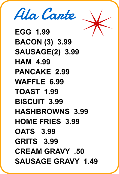 Ala Carte EGG  1.99 BACON (3)  3.99 SAUSAGE(2)  3.99 HAM  4.99 PANCAKE  2.99 WAFFLE  6.99 TOAST  1.99 BISCUIT  3.99 HASHBROWNS  3.99 HOME FRIES  3.99 OATS   3.99 GRITS   3.99 CREAM GRAVY  .50 SAUSAGE GRAVY  1.49