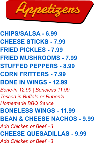 CHIPS/SALSA - 6.99 CHEESE STICKS - 7.99 FRIED PICKLES - 7.99 FRIED MUSHROOMS - 7.99 STUFFED PEPPERS - 8.99 CORN FRITTERS - 7.99 BONE IN WINGS - 12.99 Bone-in 12.99 | Boneless 11.99 Tossed in Buffalo or Ruben’s Homemade BBQ Sauce BONELESS WINGS - 11.99 BEAN & CHEESE NACHOS - 9.99 Add Chicken or Beef +3 CHEESE QUESADILLAS - 9.99 Add Chicken or Beef +3  Appetizers