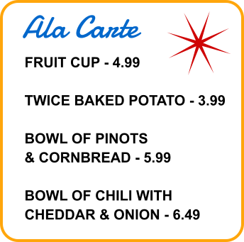 Ala Carte FRUIT CUP - 4.99  TWICE BAKED POTATO - 3.99  BOWL OF PINOTS & CORNBREAD - 5.99  BOWL OF CHILI WITH CHEDDAR & ONION - 6.49