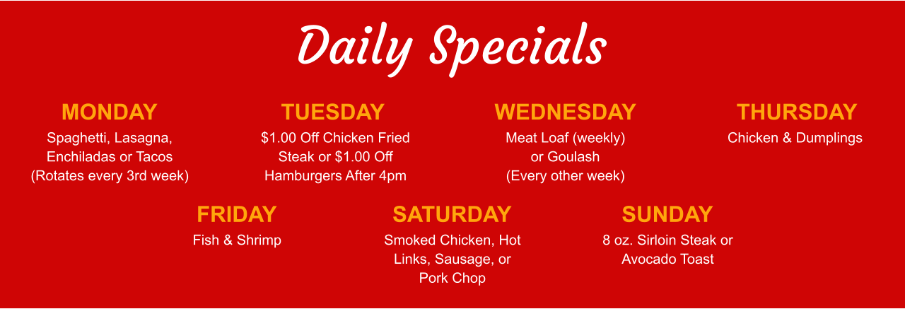 Daily Specials MONDAY Spaghetti, Lasagna, Enchiladas or Tacos (Rotates every 3rd week) TUESDAY $1.00 Off Chicken Fried Steak or $1.00 Off Hamburgers After 4pm WEDNESDAY Meat Loaf (weekly) or Goulash (Every other week) THURSDAY Chicken & Dumplings FRIDAY Fish & Shrimp SATURDAY Smoked Chicken, Hot Links, Sausage, or Pork Chop SUNDAY 8 oz. Sirloin Steak or Avocado Toast