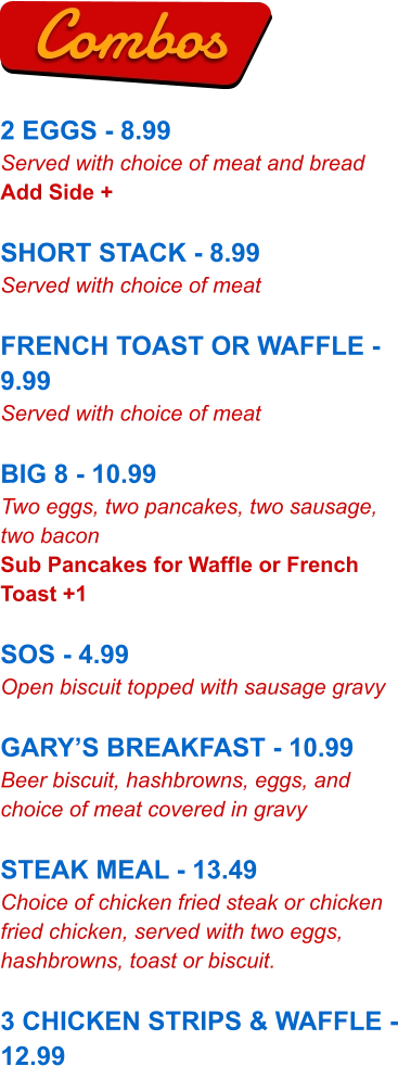2 EGGS - 8.99 Served with choice of meat and bread Add Side +  SHORT STACK - 8.99 Served with choice of meat  FRENCH TOAST OR WAFFLE - 9.99 Served with choice of meat  BIG 8 - 10.99 Two eggs, two pancakes, two sausage, two bacon Sub Pancakes for Waffle or French Toast +1  SOS - 4.99 Open biscuit topped with sausage gravy  GARY’S BREAKFAST - 10.99 Beer biscuit, hashbrowns, eggs, and choice of meat covered in gravy  STEAK MEAL - 13.49 Choice of chicken fried steak or chicken fried chicken, served with two eggs, hashbrowns, toast or biscuit.  3 CHICKEN STRIPS & WAFFLE - 12.99 Combos