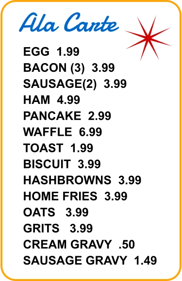 Ala Carte EGG  1.99 BACON (3)  3.99 SAUSAGE(2)  3.99 HAM  4.99 PANCAKE  2.99 WAFFLE  6.99 TOAST  1.99 BISCUIT  3.99 HASHBROWNS  3.99 HOME FRIES  3.99 OATS   3.99 GRITS   3.99 CREAM GRAVY  .50 SAUSAGE GRAVY  1.49