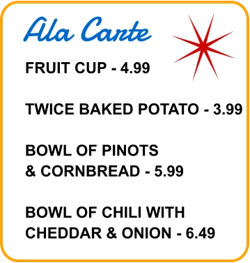 Ala Carte FRUIT CUP - 4.99  TWICE BAKED POTATO - 3.99  BOWL OF PINOTS & CORNBREAD - 5.99  BOWL OF CHILI WITH CHEDDAR & ONION - 6.49